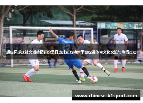 超级杯球迷社交活动精彩纷呈打造球迷互动新平台促进体育文化交流与热情互动
